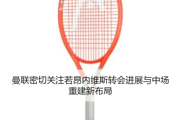 曼联密切关注若昂内维斯转会进展与中场重建新布局