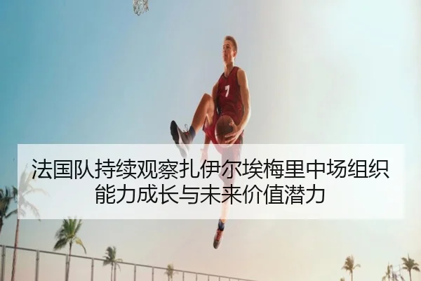 法国队持续观察扎伊尔埃梅里中场组织能力成长与未来价值潜力