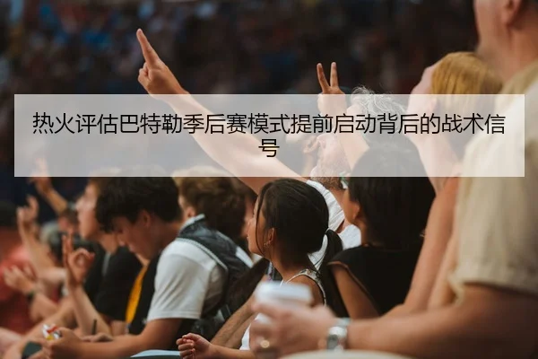 热火评估巴特勒季后赛模式提前启动背后的战术信号