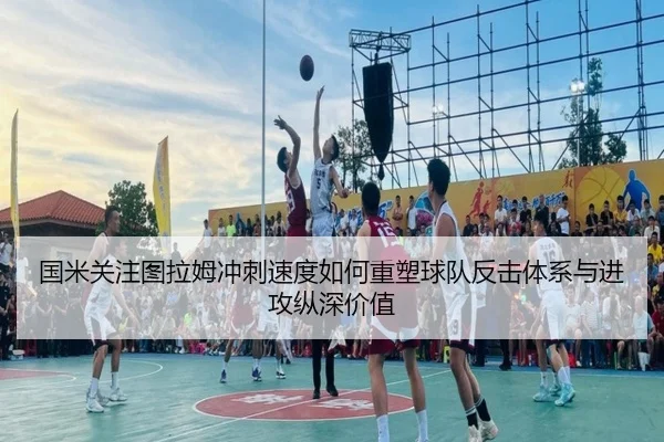 国米关注图拉姆冲刺速度如何重塑球队反击体系与进攻纵深价值